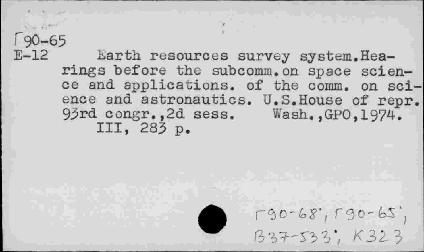 ﻿r90-65
E-12 Earth resources survey system.Hearings before the subcomm.on space science and applications, of the comm, on science and astronautics. U.S.House of repr. 93rd congr.,2d sess. Wash.,GPO,1974.
Ill, 283 p.
